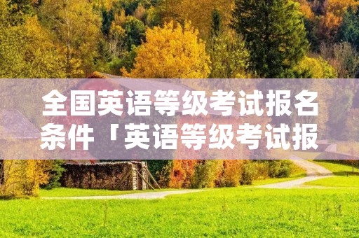 全国英语等级考试报名条件「英语等级考试报名要求」 全国英语等级考试报名条件「英语等级考试报名要求」