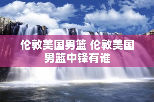 伦敦美国男篮 伦敦美国男篮中锋有谁 伦敦美国男篮 伦敦美国男篮中锋有谁