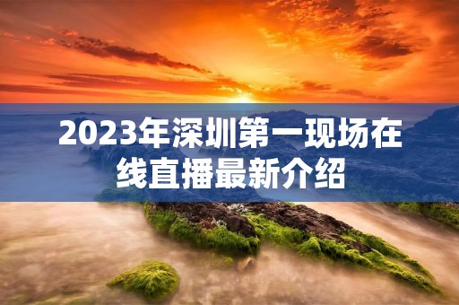 2023年深圳第一现场在线直播最新介绍 2023年深圳第一现场在线直播最新介绍