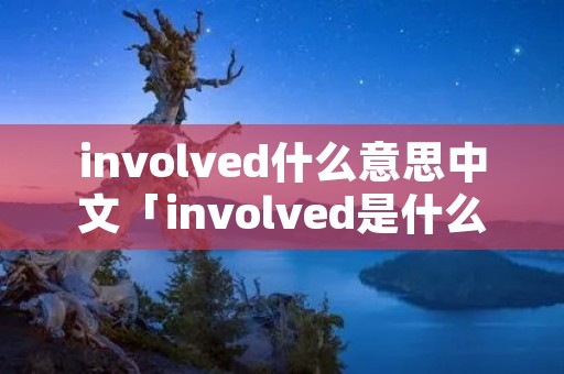 involved什么意思中文「involved是什么意思中文翻译成」 involved什么意思中文「involved是什么意思中文翻译成」