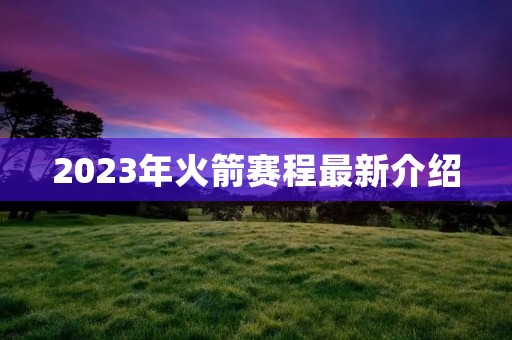 2023年火箭赛程最新介绍 2023年火箭赛程最新介绍