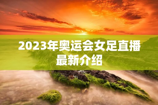 2023年奥运会女足直播最新介绍 2023年奥运会女足直播最新介绍