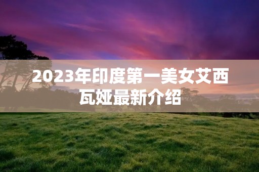 2023年印度第一美女艾西瓦娅最新介绍 2023年印度第一美女艾西瓦娅最新介绍