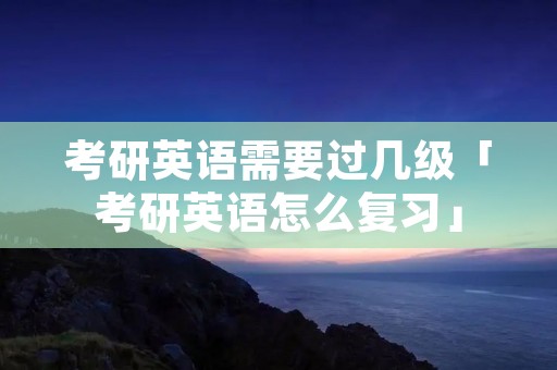 考研英语需要过几级「考研英语怎么复习」
