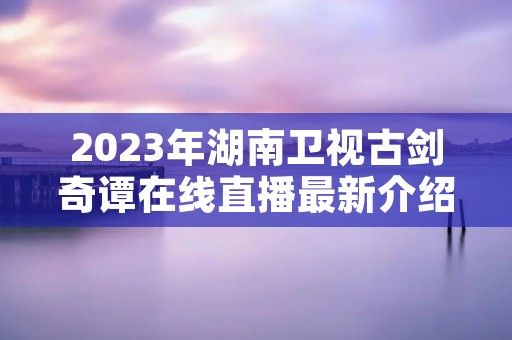 2023年湖南卫视古剑奇谭在线直播最新介绍