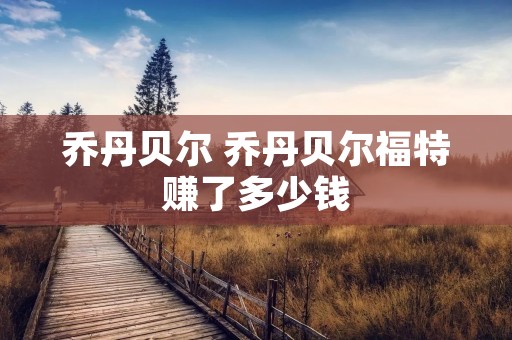 乔丹贝尔 乔丹贝尔福特赚了多少钱 乔丹贝尔 乔丹贝尔福特赚了多少钱