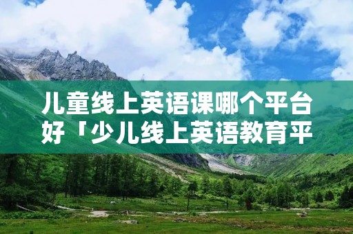 儿童线上英语课哪个平台好「少儿线上英语教育平台哪个好」