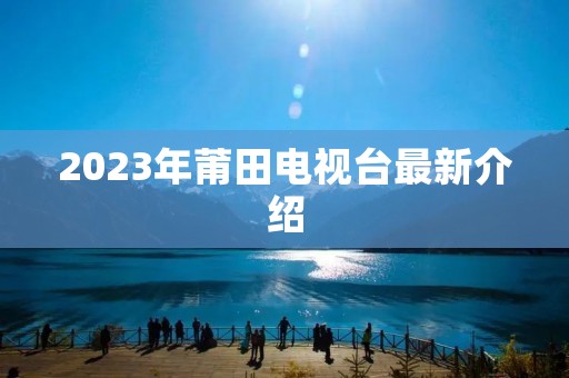 2023年莆田电视台最新介绍 2023年莆田电视台最新介绍