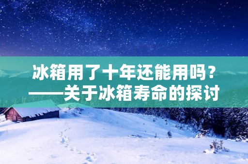 冰箱用了十年还能用吗？——关于冰箱寿命的探讨