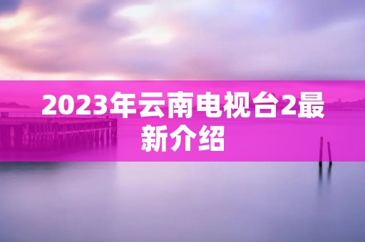 2023年云南电视台2最新介绍 2023年云南电视台2最新介绍