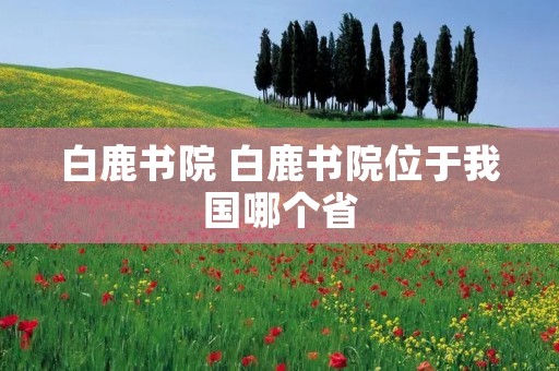 白鹿书院 白鹿书院位于我国哪个省