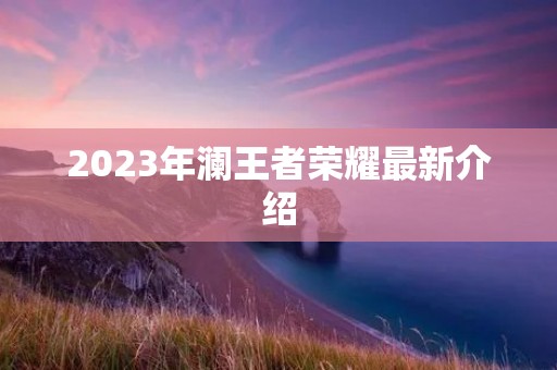 2023年澜王者荣耀最新介绍 2023年澜王者荣耀最新介绍