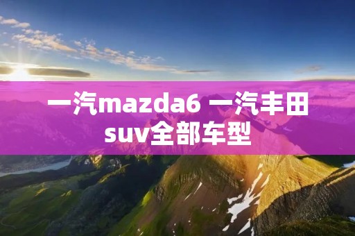 一汽mazda6 一汽丰田suv全部车型 一汽mazda6 一汽丰田suv全部车型