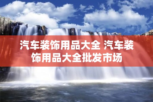 汽车装饰用品大全 汽车装饰用品大全批发市场 汽车装饰用品大全 汽车装饰用品大全批发市场