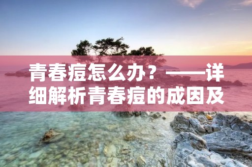 青春痘怎么办?——详细解析青春痘的成因及治疗方法 青春痘怎么办?——详细解析青春痘的成因及治疗方法