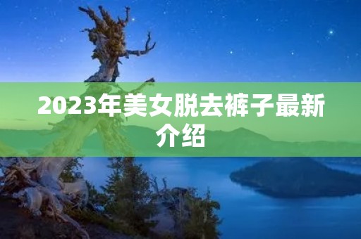 2023年美女脱去裤子最新介绍