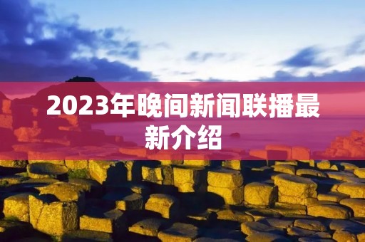 2023年晚间新闻联播最新介绍 2023年晚间新闻联播最新介绍
