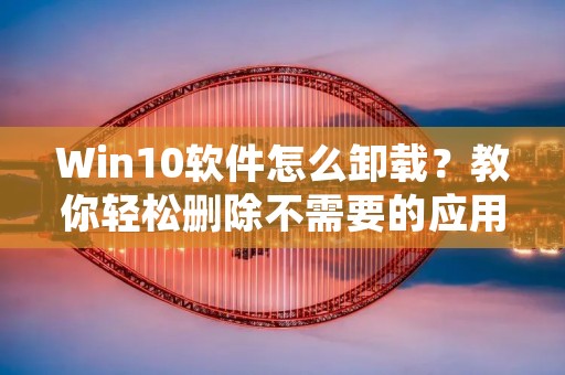 Win10软件怎么卸载?教你轻松删除不需要的应用程序