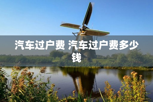 汽车过户费 汽车过户费多少钱 汽车过户费 汽车过户费多少钱