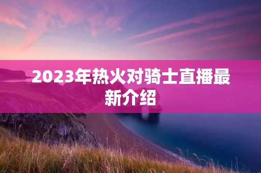 2023年热火对骑士直播最新介绍 2023年热火对骑士直播最新介绍