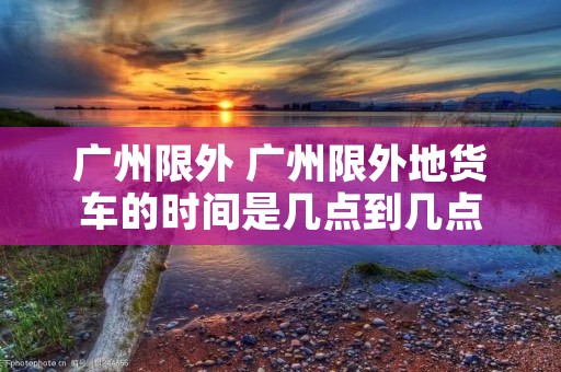 广州限外 广州限外地货车的时间是几点到几点
