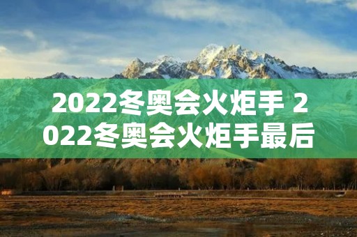 2022冬奥会火炬手 2022冬奥会火炬手最后一棒 2022冬奥会火炬手 2022冬奥会火炬手最后一棒