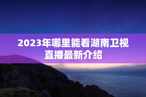 2023年哪里能看湖南卫视直播最新介绍 2023年哪里能看湖南卫视直播最新介绍