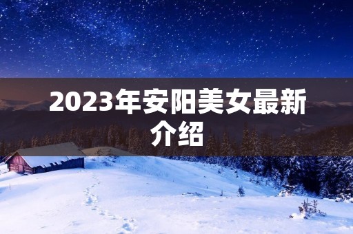 2023年安阳美女最新介绍 2023年安阳美女最新介绍