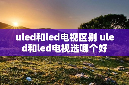uled和led电视区别 uled和led电视选哪个好