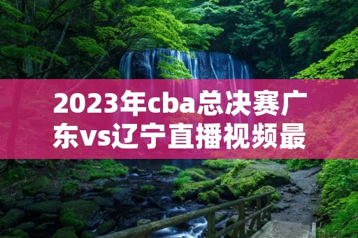 2023年cba总决赛广东vs辽宁直播视频最新介绍