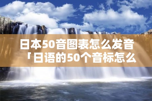 日本50音图表怎么发音「日语的50个音标怎么发音」