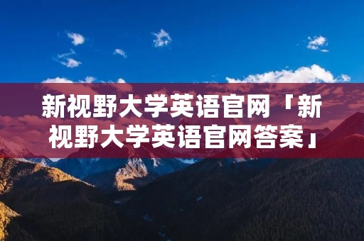 新视野大学英语官网「新视野大学英语官网答案」 新视野大学英语官网「新视野大学英语官网答案」