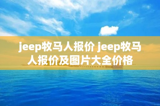 jeep牧马人报价 jeep牧马人报价及图片大全价格 jeep牧马人报价 jeep牧马人报价及图片大全价格