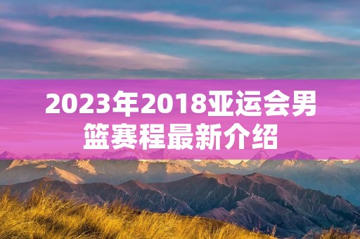 2023年2018亚运会男篮赛程最新介绍 2023年2018亚运会男篮赛程最新介绍