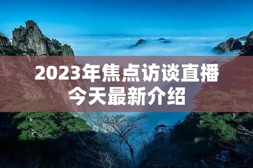2023年焦点访谈直播今天最新介绍 2023年焦点访谈直播今天最新介绍