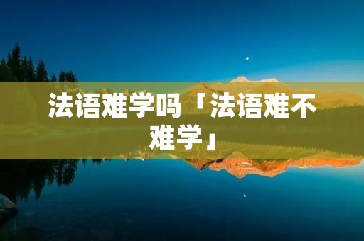 法语难学吗「法语难不难学」