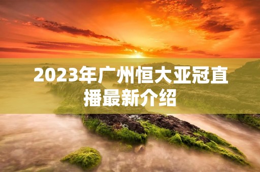 2023年广州恒大亚冠直播最新介绍