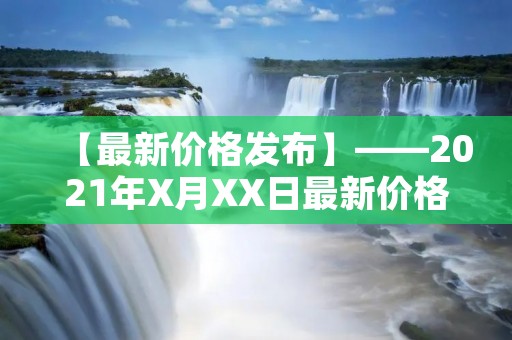 【最新价格发布】——2021年X月XX日最新价格报告 【最新价格发布】——2021年X月XX日最新价格报告