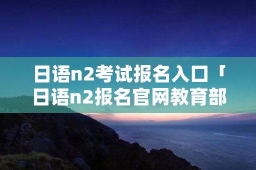 日语n2考试报名入口「日语n2报名官网教育部考试中心」