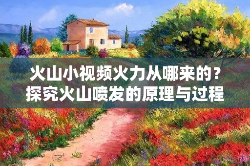火山小视频火力从哪来的?探究火山喷发的原理与过程