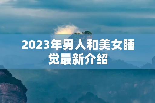 2023年男人和美女睡觉最新介绍 2023年男人和美女睡觉最新介绍