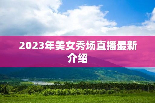2023年美女秀场直播最新介绍