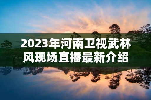 2023年河南卫视武林风现场直播最新介绍 2023年河南卫视武林风现场直播最新介绍