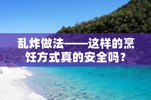 乱炸做法——这样的烹饪方式真的安全吗？