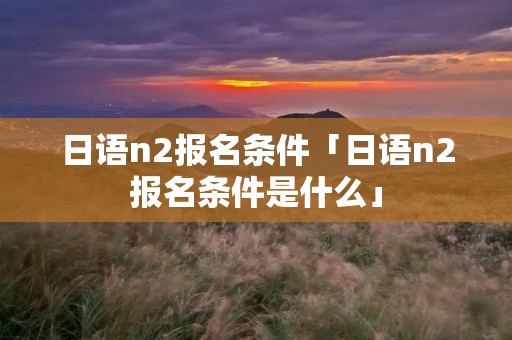 日语n2报名条件「日语n2报名条件是什么」