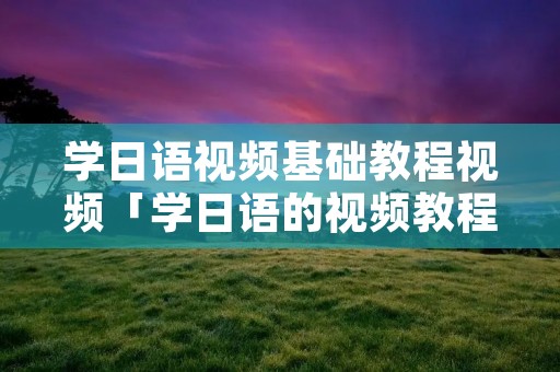 学日语视频基础教程视频「学日语的视频教程」