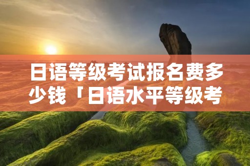 日语等级考试报名费多少钱「日语水平等级考试报名费」