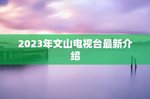 2023年文山电视台最新介绍 2023年文山电视台最新介绍