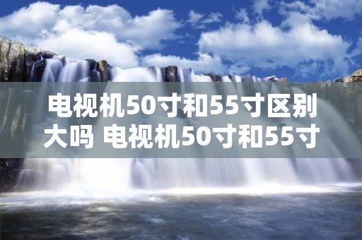 电视机50寸和55寸区别大吗 电视机50寸和55寸区别大吗视频