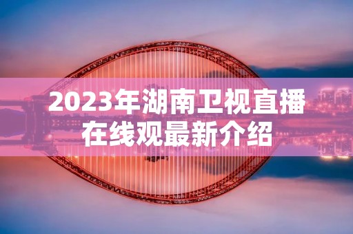 2023年湖南卫视直播在线观最新介绍 2023年湖南卫视直播在线观最新介绍